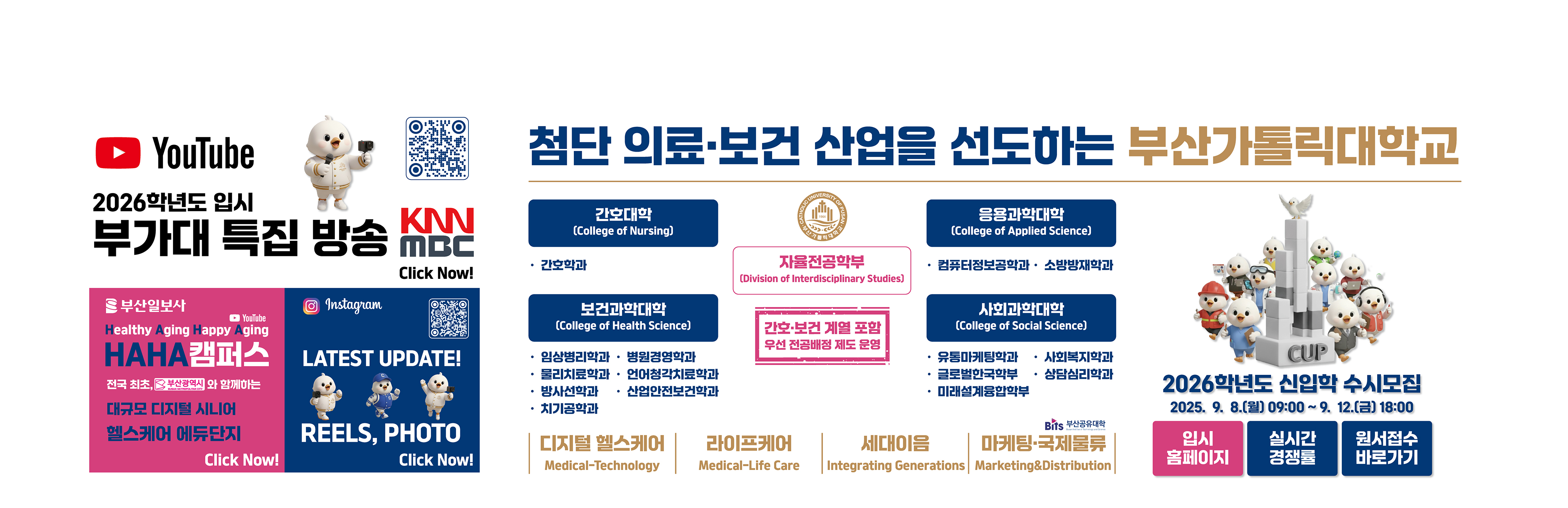 2026학년도 부가대 특집 방송 KNN MBC Click Now! QR코드:https://youtube.com/@cup_?si=3gs50BBOFN9QsF40 / URL:https://www.youtube.com/@cup_ / 부산일보사/YouTube/Healthy Aging Happy Aging/HAHA캠퍼스/전국 최초, 부산광역시와 함께하는 대규모 디지털 시니어 헬스케어 에듀단지/Click Now! URL:https://www.youtube.com/watch?v=fYF7qyPHjQI / Instagram/LATEST UPDATE! REELS, PHOTO/Click Now!/QR코드:https://www.instagram.com/cup.ac.kr_?igsh=MWF5eGo0bjI2OHczeg==/첨단 의료·보건 산업을 선도하는 부산가톨릭대학교/자율전공학부/(Division of Interdisciplinary Studies)/간호·보건 계열 포함 우선 전공배정 제도 운영/간호대학 (College of Nursing)/·간호학과/응용과학대학 (College of Applied Science)/ ·컴퓨터정보공학과 · 소방방재학과/보건과학대학/·임상병리학과·병원경영학과·물리치료학과·언어청각치료학과·방사선학과·산업안전보건학과·치기공학과/사회과학대학 (College of Social Science)/·유통마케팅학과·글로벌한국학부 ·미래설계융합학부·사회복지학과·상담심리학과/디지털 헬스케어 Medical-Technology,라이프케어 Medical-Life Care,세대이음 Integrating Generations,마케팅·국제물류,Marketing&Distribution/2026학년도 신입학 수시모집 / 2025.9.8(월) 09:00 ~ 9.12.(금) 18:00 / 입시홈페이지 URL:https://ipsi.cup.ac.kr/ipsi/main.do /실시간 경쟁률 URL:https://addon.jinhakapply.com/RatioV1/RatioH/Ratio10730511.html / 원서접수 바로가기 URL:https://apply.jinhakapply.com/Notice/1073051/A