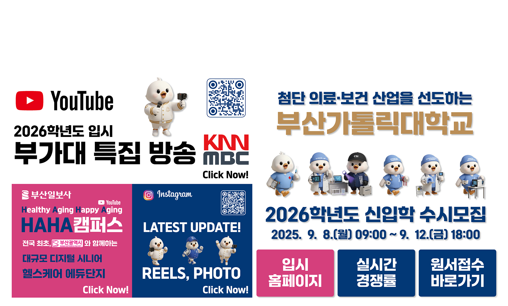 YouTube 2026학년도 부가대 특집 방송 KNN MBC Click Now! URL:https://www.youtube.com/@cup_ / 부산일보사/YouTube/Healthy Aging Happy Aging/HAHA캠퍼스/전국 최초, 부산광역시와 함께하는 대규모 디지털 시니어 헬스케어 에듀단지/Click Now! URL:https://www.youtube.com/watch?v=fYF7qyPHjQI / Instagram/LATEST UPDATE! REELS, PHOTO/Click Now!/첨단 의료보건 산업을 선도하는 부산가톨릭대학교/ 2026학년도 신입학 수시모집 / 2025.9.8(월) 09:00 ~ 9.12.(금) 18:00 / 입시홈페이지 URL:https://ipsi.cup.ac.kr/ipsi/main.do / 실시간 경쟁률 URL:https://addon.jinhakapply.com/RatioV1/RatioH/Ratio10730511.html / 원서접수 바로가기 URL:https://apply.jinhakapply.com/Notice/1073051/A